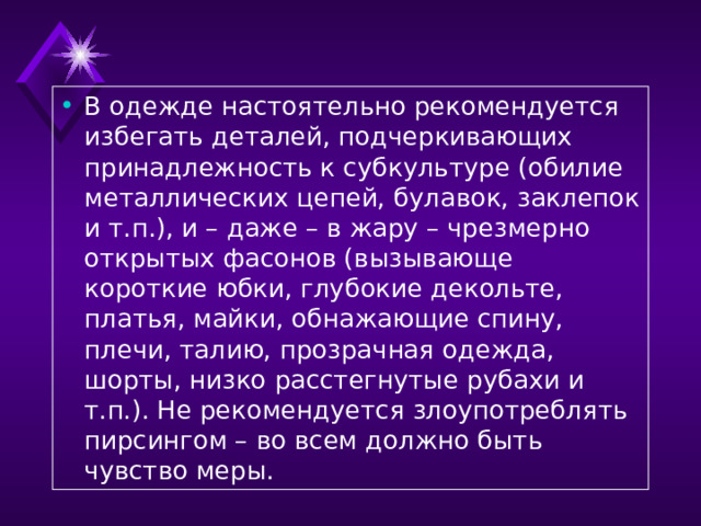 В одежде настоятельно рекомендуется избегать деталей, подчеркивающих принадлежность к субкультуре (обилие металлических цепей, булавок, заклепок и т.п.), и – даже – в жару – чрезмерно открытых фасонов (вызывающе короткие юбки, глубокие декольте, платья, майки, обнажающие спину, плечи, талию, прозрачная одежда, шорты, низко расстегнутые рубахи и т.п.). Не рекомендуется злоупотреблять пирсингом – во всем должно быть чувство меры.  