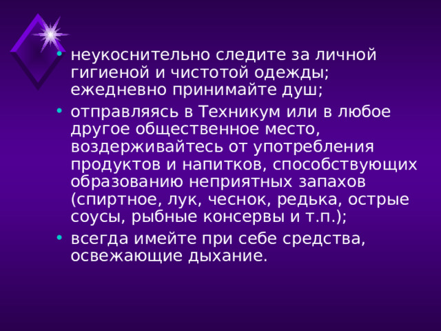 неукоснительно следите за личной гигиеной и чистотой одежды; ежедневно принимайте душ; отправляясь в Техникум или в любое другое общественное место, воздерживайтесь от употребления продуктов и напитков, способствующих образованию неприятных запахов (спиртное, лук, чеснок, редька, острые соусы, рыбные консервы и т.п.); всегда имейте при себе средства, освежающие дыхание. 