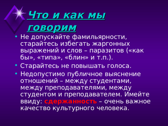 Что и как мы говорим Не допускайте фамильярности, старайтесь избегать жаргонных выражений и слов – паразитов («как бы», «типа», «блин» и т.п.). Старайтесь не повышать голоса.  Недопустимо публичное выяснение отношений – между студентами, между преподавателями, между студентом и преподавателем. Имейте ввиду: сдержанность – очень важное качество культурного человека.    