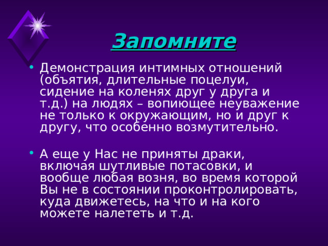 Запомните  Демонстрация интимных отношений (объятия, длительные поцелуи, сидение на коленях друг у друга и т.д.) на людях – вопиющее неуважение не только к окружающим, но и друг к другу, что особенно возмутительно.    А еще у Нас не приняты драки, включая шутливые потасовки, и вообще любая возня, во время которой Вы не в состоянии проконтролировать, куда движетесь, на что и на кого можете налететь и т.д. 