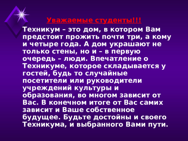 Уважаемые студенты!!!  Техникум – это дом, в котором Вам предстоит прожить почти три, а кому и четыре года. А дом украшают не только стены, но и – в первую очередь – люди. Впечатление о Техникуме, которое складывается у гостей, будь то случайные посетители или руководители учреждений культуры и образования, во многом зависит от Вас. В конечном итоге от Вас самих зависит и Ваше собственное будущее. Будьте достойны и своего Техникума, и выбранного Вами пути. 