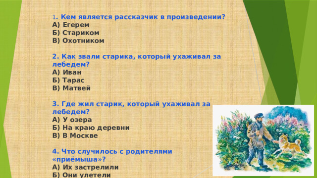 1 . Кем является рассказчик в произведении? А) Егерем Б) Стариком В) Охотником  2. Как звали старика, который ухаживал за лебедем? А) Иван Б) Тарас В) Матвей  3. Где жил старик, который ухаживал за лебедем? А) У озера Б) На краю деревни В) В Москве  4. Что случилось с родителями «приёмыша»? А) Их застрелили Б) Они улетели В) Их поймала лисица 