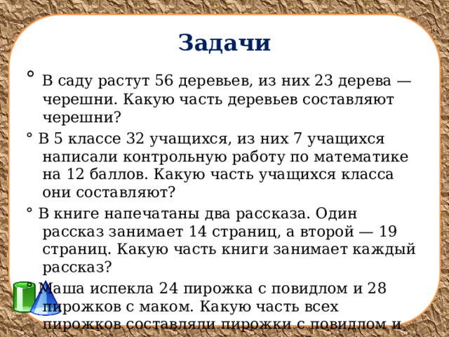 Задачи ° В саду растут 56 деревьев, из них 23 дерева — черешни. Какую часть деревьев составляют черешни? ° В 5 классе 32 учащихся, из них 7 учащихся написали контрольную работу по математике на 12 баллов. Какую часть учащихся класса они составляют? ° В книге напечатаны два рассказа. Один рассказ занимает 14 страниц, а второй — 19 страниц. Какую часть книги занимает каждый рассказ? ° Маша испекла 24 пирожка с повидлом и 28 пирожков с маком. Какую часть всех пирожков составляли пирожки с повидлом и какую часть — пирожки с маком? 