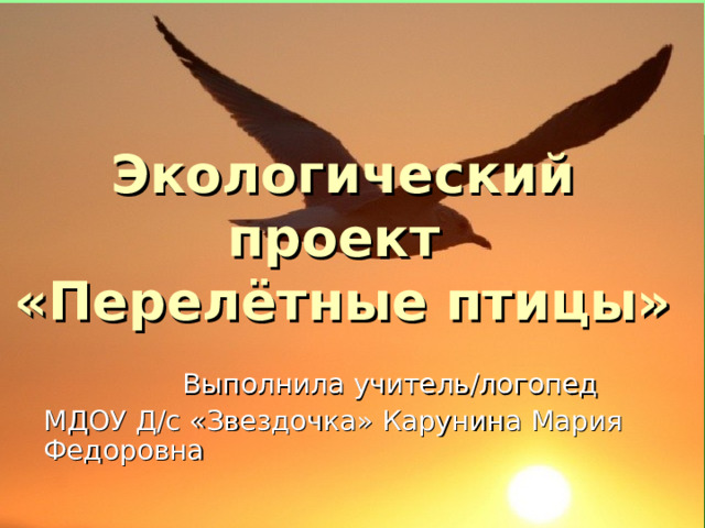 Экологический проект  «Перелётные птицы»  Выполнила учитель/логопед МДОУ Д/с «Звездочка» Карунина Мария Федоровна   