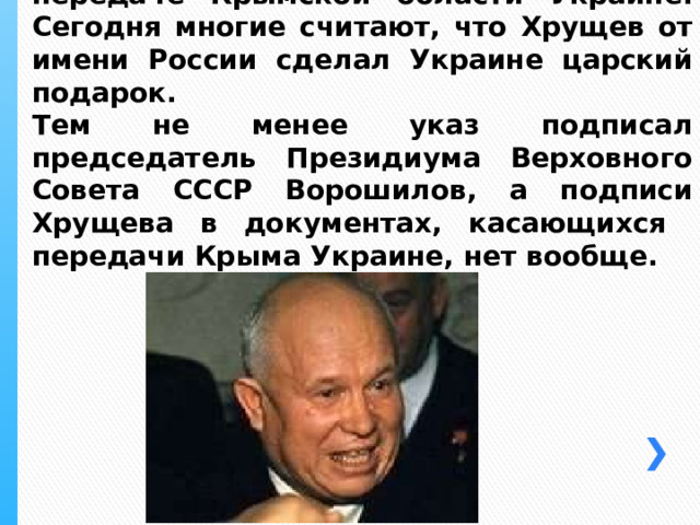 19 февраля 1954 года вышел указ о передаче Крымской области Украине. Сегодня многие считают, что Хрущев от имени России сделал Украине царский подарок.  Тем не менее указ подписал председатель Президиума Верховного Совета СССР Ворошилов, а подписи Хрущева в документах, касающихся  передачи Крыма Украине, нет вообще. 