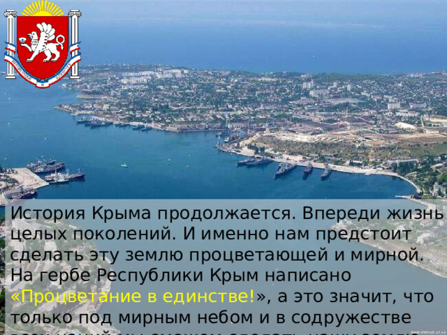 История Крыма продолжается. Впереди жизнь целых поколений. И именно нам предстоит сделать эту землю процветающей и мирной. На гербе Республики Крым написано «Процветание в единстве! », а это значит, что только под мирным небом и в содружестве всех наций мы сможем сделать нашу землю процветающей и богатой. 