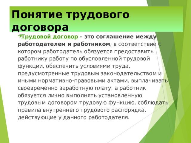 Понятие трудового договора Трудовой договор  – это соглашение между работодателем и работником , в соответствие с котором работодатель обязуется предоставить работнику работу по обусловленной трудовой функции, обеспечить условиями труда, предусмотренные трудовым законодательством и иными нормативно-правовыми актами, выплачивать своевременно заработную плату, а работник обязуется лично выполнять установленную трудовым договором трудовую функцию, соблюдать правила внутреннего трудового распорядка, действующие у данного работодателя. 