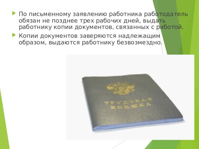 По письменному заявлению работника работодатель обязан не позднее трех рабочих дней, выдать работнику копии документов, связанных с работой. Копии документов заверяются надлежащим образом, выдаются работнику безвозмездно. 