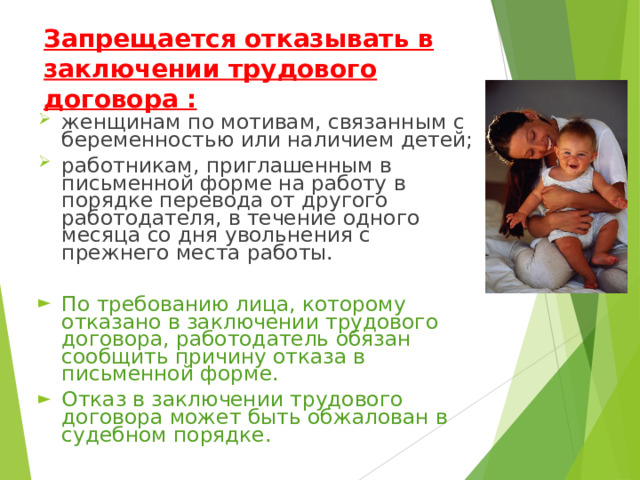 Запрещается отказывать в заключении трудового договора : женщинам по мотивам, связанным с беременностью или наличием детей; работникам, приглашенным в письменной форме на работу в порядке перевода от другого работодателя, в течение одного месяца со дня увольнения с прежнего места работы. По требованию лица, которому отказано в заключении трудового договора, работодатель обязан сообщить причину отказа в письменной форме. Отказ в заключении трудового договора может быть обжалован в судебном порядке. 