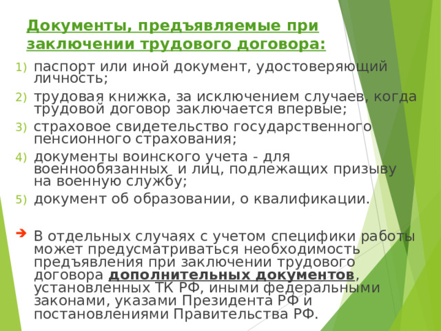 Документы, предъявляемые при заключении трудового договора: паспорт или иной документ, удостоверяющий личность; трудовая книжка, за исключением случаев, когда трудовой договор заключается впервые; страховое свидетельство государственного пенсионного страхования; документы воинского учета - для военнообязанных и лиц, подлежащих призыву на военную службу; документ об образовании, о квалификации. В отдельных случаях с учетом специфики работы может предусматриваться необходимость предъявления при заключении трудового договора дополнительных документов , установленных ТК РФ, иными федеральными законами, указами Президента РФ и постановлениями Правительства РФ. 