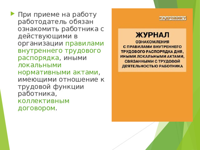При приеме на работу работодатель обязан ознакомить работника с действующими в организации правилами внутреннего трудового распорядка , иными локальными нормативными актами , имеющими отношение к трудовой функции работника, коллективным договором . 