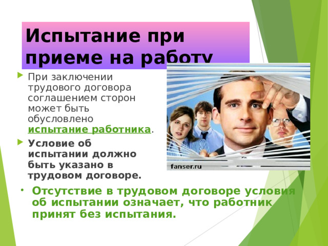 Испытание при приеме на работу При заключении трудового договора соглашением сторон может быть обусловлено испытание работника . Условие об испытании должно быть указано в трудовом договоре. Отсутствие в трудовом договоре условия об испытании означает, что работник принят без испытания. 