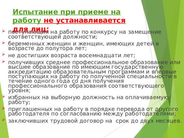 Испытание при приеме на работу не устанавливается для лиц: поступающих на работу по конкурсу на замещение соответствующей должности; беременных женщин и женщин, имеющих детей в возрасте до полутора лет; не достигших возраста восемнадцати лет; получивших среднее профессиональное образование или высшее образование по имеющим государственную аккредитацию образовательным программам и впервые поступающих на работу по полученной специальности в течение одного года со дня получения профессионального образования соответствующего уровня; избранных на выборную должность на оплачиваемую работу; приглашенных на работу в порядке перевода от другого работодателя по согласованию между работодателями; заключивших трудовой договор на срок до двух месяцев. 