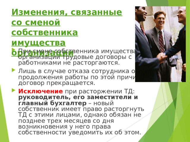 Изменения, связанные со сменой собственника имущества организации При смене собственника имущества организации трудовые договоры с работниками не расторгаются. Лишь в случае отказа сотрудника от продолжения работы по этой причине договор прекращается. Исключение при расторжении ТД: руководитель, его заместители и главный бухгалтер – новый собственник имеет право расторгнуть ТД с этими лицами, однако обязан не позднее трех месяцев со дня возникновения у него права собственности уведомить их об этом. 