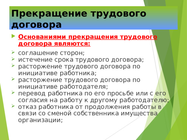 Прекращение трудового договора Основаниями прекращения трудового договора являются: соглашение сторон; истечение срока трудового договора; расторжение трудового договора по инициативе работника; расторжение трудового договора по инициативе работодателя; перевод работника по его просьбе или с его согласия на работу к другому работодателю; отказ работника от продолжения работы в связи со сменой собственника имущества организации; 