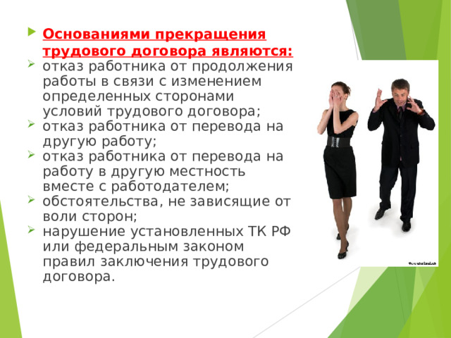 Основаниями прекращения трудового договора являются: отказ работника от продолжения работы в связи с изменением определенных сторонами условий трудового договора; отказ работника от перевода на другую работу; отказ работника от перевода на работу в другую местность вместе с работодателем; обстоятельства, не зависящие от воли сторон; нарушение установленных ТК РФ или федеральным законом правил заключения трудового договора. 
