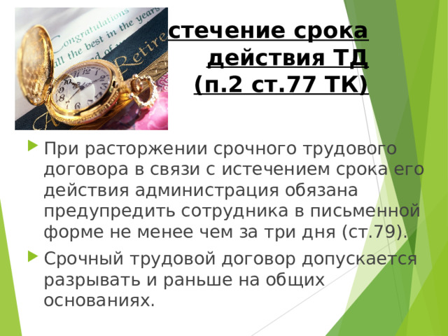 Истечение срока действия ТД  (п.2 ст.77 ТК) При расторжении срочного трудового договора в связи с истечением срока его действия администрация обязана предупредить сотрудника в письменной форме не менее чем за три дня (ст.79). Срочный трудовой договор допускается разрывать и раньше на общих основаниях. 