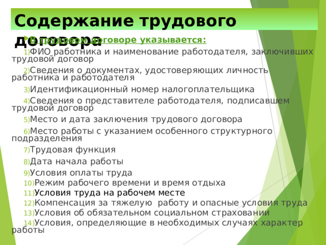 Содержание трудового договора В трудовом договоре указывается: ФИО работника и наименование работодателя, заключивших трудовой договор Сведения о документах, удостоверяющих личность работника и работодателя Идентификационный номер налогоплательщика Сведения о представителе работодателя, подписавшем трудовой договор Место и дата заключения трудового договора Место работы с указанием особенного структурного подразделения Трудовая функция Дата начала работы Условия оплаты труда Режим рабочего времени и время отдыха Условия труда на рабочем месте Компенсация за тяжелую работу и опасные условия труда Условия об обязательном социальном страховании Условия, определяющие в необходимых случаях характер работы 