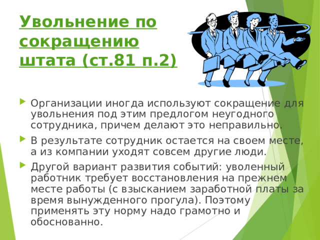 Увольнение по сокращению штата (ст.81 п.2) Организации иногда используют сокращение для увольнения под этим предлогом неугодного сотрудника, причем делают это неправильно. В результате сотрудник остается на своем месте, а из компании уходят совсем другие люди. Другой вариант развития событий: уволенный работник требует восстановления на прежнем месте работы (с взысканием заработной платы за время вынужденного прогула). Поэтому применять эту норму надо грамотно и обоснованно. 