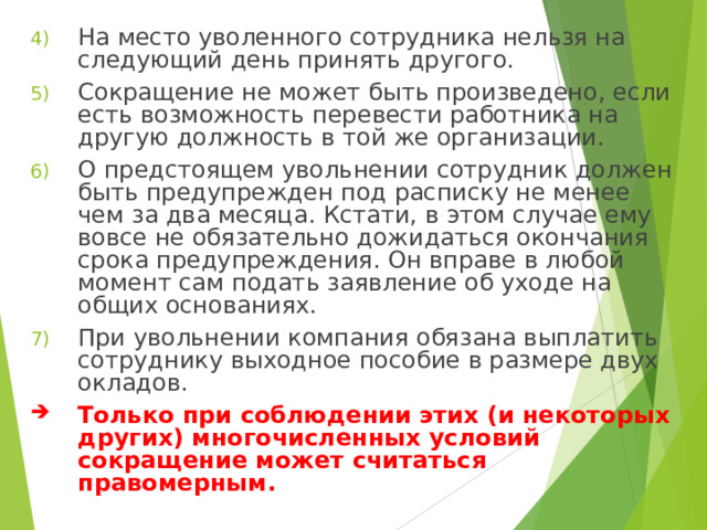 На место уволенного сотрудника нельзя на следующий день принять другого. Сокращение не может быть произведено, если есть возможность перевести работника на другую должность в той же организации. О предстоящем увольнении сотрудник должен быть предупрежден под расписку не менее чем за два месяца. Кстати, в этом случае ему вовсе не обязательно дожидаться окончания срока предупреждения. Он вправе в любой момент сам подать заявление об уходе на общих основаниях. При увольнении компания обязана выплатить сотруднику выходное пособие в размере двух окладов. Только при соблюдении этих (и некоторых других) многочисленных условий сокращение может считаться правомерным.  