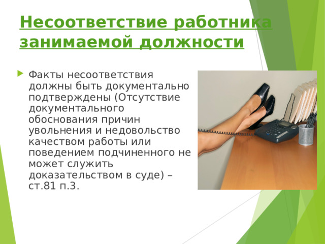 Несоответствие работника занимаемой должности Факты несоответствия должны быть документально подтверждены (Отсутствие документального обоснования причин увольнения и недовольство качеством работы или поведением подчиненного не может служить доказательством в суде) – ст.81 п.3.   