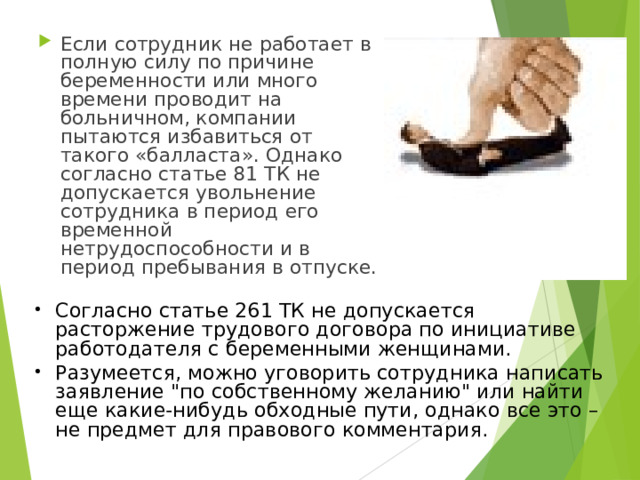 Если сотрудник не работает в полную силу по причине беременности или много времени проводит на больничном, компании пытаются избавиться от такого «балласта». Однако согласно статье 81 ТК не допускается увольнение сотрудника в период его временной нетрудоспособности и в период пребывания в отпуске. Согласно статье 261 ТК не допускается расторжение трудового договора по инициативе работодателя с беременными женщинами. Разумеется, можно уговорить сотрудника написать заявление 