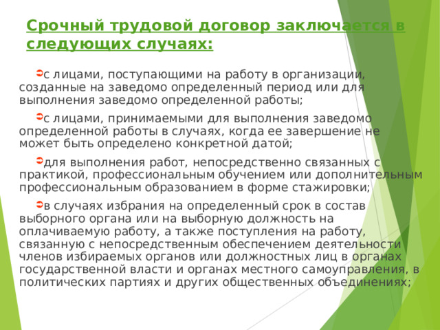 Срочный трудовой договор заключается в следующих случаях: с лицами, поступающими на работу в организации, созданные на заведомо определенный период или для выполнения заведомо определенной работы; с лицами, принимаемыми для выполнения заведомо определенной работы в случаях, когда ее завершение не может быть определено конкретной датой; для выполнения работ, непосредственно связанных с практикой, профессиональным обучением или дополнительным профессиональным образованием в форме стажировки; в случаях избрания на определенный срок в состав выборного органа или на выборную должность на оплачиваемую работу, а также поступления на работу, связанную с непосредственным обеспечением деятельности членов избираемых органов или должностных лиц в органах государственной власти и органах местного самоуправления, в политических партиях и других общественных объединениях;  
