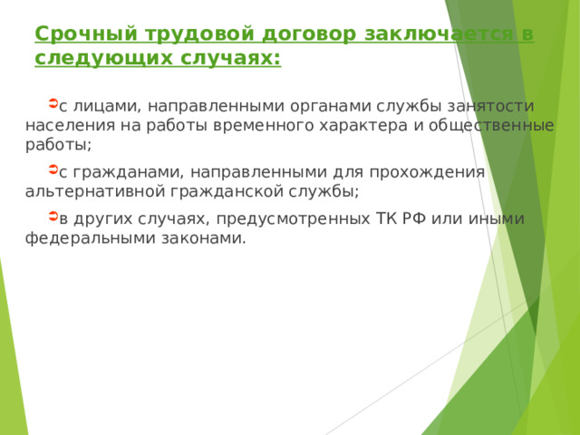 Срочный трудовой договор заключается в следующих случаях: с лицами, направленными органами службы занятости населения на работы временного характера и общественные работы; с гражданами, направленными для прохождения альтернативной гражданской службы; в других случаях, предусмотренных ТК РФ или иными федеральными законами.  