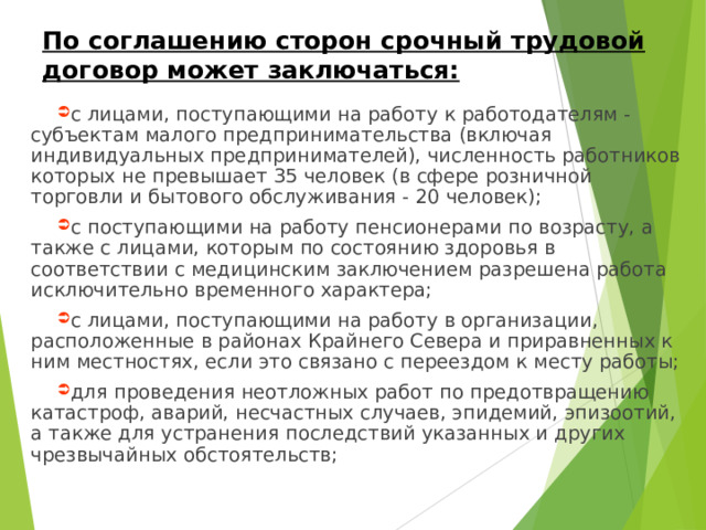 По соглашению сторон срочный трудовой договор может заключаться: с лицами, поступающими на работу к работодателям - субъектам малого предпринимательства (включая индивидуальных предпринимателей), численность работников которых не превышает 35 человек (в сфере розничной торговли и бытового обслуживания - 20 человек); с поступающими на работу пенсионерами по возрасту, а также с лицами, которым по состоянию здоровья в соответствии с медицинским заключением разрешена работа исключительно временного характера; с лицами, поступающими на работу в организации, расположенные в районах Крайнего Севера и приравненных к ним местностях, если это связано с переездом к месту работы; для проведения неотложных работ по предотвращению катастроф, аварий, несчастных случаев, эпидемий, эпизоотий, а также для устранения последствий указанных и других чрезвычайных обстоятельств;    