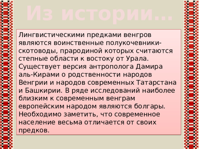 Из истории… Лингвистическими предками венгров являются воинственные полукочевники-скотоводы, прародиной которых считаются степные области к востоку от Урала. Существует версия антрополога Дамира аль-Кирами о родственности народов Венгрии и народов современных Татарстана и Башкирии. В ряде исследований наиболее близким к современным венграм европейским народом являются болгары. Необходимо заметить, что современное население весьма отличается от своих предков. 