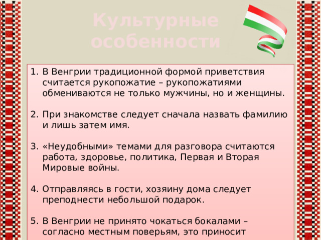 Культурные особенности В Венгрии традиционной формой приветствия считается рукопожатие – рукопожатиями обмениваются не только мужчины, но и женщины. При знакомстве следует сначала назвать фамилию и лишь затем имя. «Неудобными» темами для разговора считаются работа, здоровье, политика, Первая и Вторая Мировые войны. Отправляясь в гости, хозяину дома следует преподнести небольшой подарок. В Венгрии не принято чокаться бокалами – согласно местным поверьям, это приносит несчастье. 