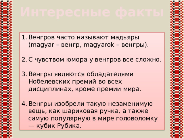 Интересные факты Венгров часто называют мадьяры (magyar – венгр, magyarok – венгры). С чувством юмора у венгров все сложно. Венгры являются обладателями Нобелевских премий во всех дисциплинах, кроме премии мира. Венгры изобрели такую незаменимую вещь, как шариковая ручка, а также самую популярную в мире головоломку — кубик Рубика. 
