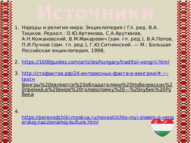 Источники Народы и религии мира: Энциклопедия / Гл. ред. В.А. Тишков. Редкол.: О.Ю.Артемова, С.А.Арутюнов, А.Н.Кожановский, В.М.Макаревич (зам. гл. ред.), В.А.Попов, П.И.Пучков (зам. гл. ред.), Г.Ю.Ситнянский. — М.: Большая Российская энциклопедия, 1998, https://1000guides.com/articles/hungary/traditsii-vengrii.html http:// стофактов.рф /24-интересных-факта-о-венгрии/#:~: text= Венгры%20являются%20обладателями%20Нобелевских%20премий,в%20мире%20головоломку%20—%20кубик%20Рубика .  https://perevodchiki-moskva.ru/novosti/chto-myi-znaem-o-vengerskoj-naczionalnoj-kulture.html  