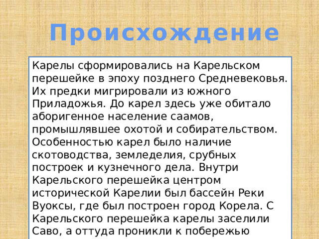 Происхождение Карелы сформировались на Карельском перешейке в эпоху позднего Средневековья. Их предки мигрировали из южного Приладожья. До карел здесь уже обитало аборигенное население саамов, промышлявшее охотой и собирательством. Особенностью карел было наличие скотоводства, земледелия, срубных построек и кузнечного дела. Внутри Карельского перешейка центром исторической Карелии был бассейн Реки Вуоксы, где был построен город Корела. С Карельского перешейка карелы заселили Саво, а оттуда проникли к побережью Ботнического залива и Белого моря[14]. 