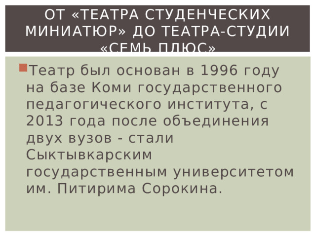 От «Театра студенческих миниатюр» до театра-студии «семь плюс» Театр был основан в 1996 году на базе Коми государственного педагогического института, с 2013 года после объединения двух вузов - стали Сыктывкарским государственным университетом им. Питирима Сорокина. 