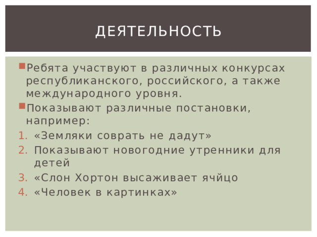 Деятельность Ребята участвуют в различных конкурсах республиканского, российского, а также международного уровня. Показывают различные постановки, например: «Земляки соврать не дадут» Показывают новогодние утренники для детей «Слон Хортон высаживает ячйцо «Человек в картинках» 