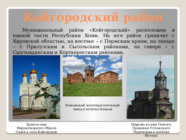 Койгородский район  Муниципальный район «Койгородский» расположен в южной части Республики Коми. На юге район граничит с Кировской областью, на востоке – с Пермским краем, на западе – с Прилузским и Сысольским районами, на севере – с Сыктывдинским и Корткеросским районами. Кажымский железоделательный завод в посёлке Кажым Церковь во имя Святого Прокопия Устюжского Чудотворца в посёлке Нючпас Храм во имя Нерукотворного Образа Спаса в селе Койгородок 