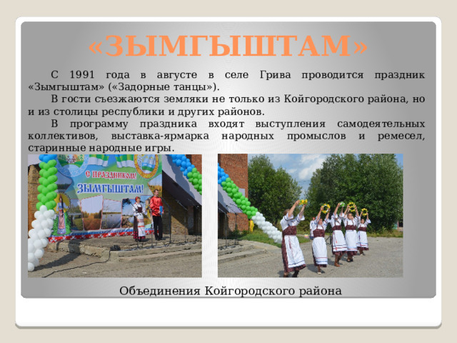 «ЗЫМГЫШТАМ»  С 1991 года в августе в селе Грива проводится праздник «Зымгыштам» («Задорные танцы»).  В гости съезжаются земляки не только из Койгородского района, но и из столицы республики и других районов.  В программу праздника входят выступления самодеятельных коллективов, выставка-ярмарка народных промыслов и ремесел, старинные народные игры. Объединения Койгородского района 