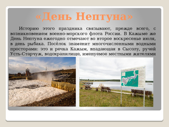 «День Нептуна»  Историю этого праздника связывают, прежде всего, с возникновением военно-морского флота России. В Кажыме же День Нептуна ежегодно отмечают во второе воскресенье июля, в день рыбака. Посёлок знаменит многочисленными водными просторами: это и речка Кажым, впадающая в Сысолу, ручей Усть-Старчуж, водохранилище, именуемое местными жителями прудом. 