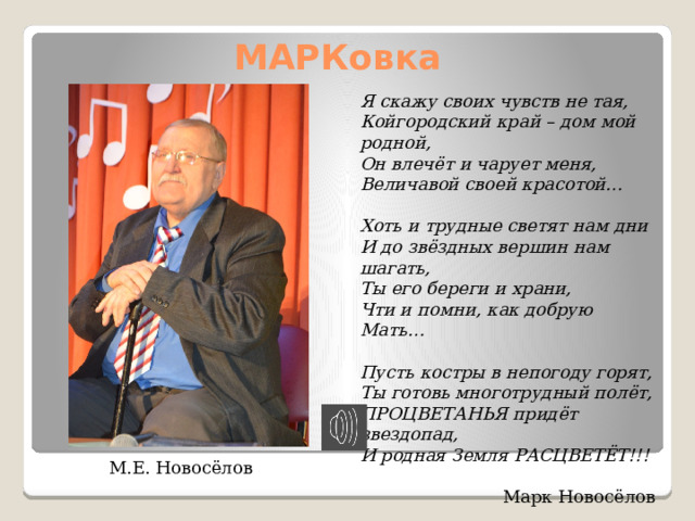 МАРКовка Я скажу своих чувств не тая, Койгородский край – дом мой родной, Он влечёт и чарует меня, Величавой своей красотой…  Хоть и трудные светят нам дни И до звёздных вершин нам шагать, Ты его береги и храни, Чти и помни, как добрую Мать…  Пусть костры в непогоду горят, Ты готовь многотрудный полёт, ПРОЦВЕТАНЬЯ придёт звездопад, И родная Земля РАСЦВЕТЁТ!!! Марк Новосёлов М.Е. Новосёлов 