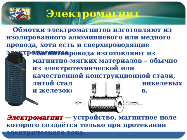 Электромагнит  Обмотки электромагнитов изготовляют из изолированного алюминиевого или медного провода, хотя есть и сверхпроводящие электромагниты. Магнитопровода изготовляют из магнитно-мягких материалов – обычно из электротехнической или качественной конструкционной стали, литой стали и чугуна, железоникелевых и железокобальтовых сплавов. Электромагнит — устройство, магнитное поле которого создаётся только при протекании электрического тока. 