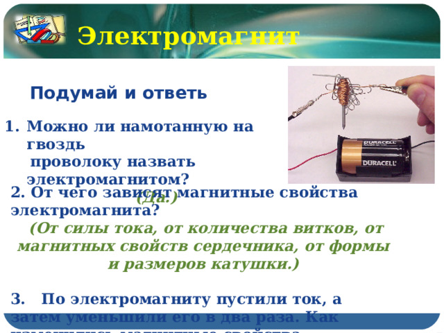 Электромагнит Подумай и ответь  Можно ли намотанную на гвоздь  проволоку назвать электромагнитом? (Да.) 2. От чего зависят магнитные свойства электромагнита?  (От силы тока, от количества витков, от магнитных свойств сердечника, от формы и размеров катушки.)  3. По электромагниту пустили ток, а затем уменьшили его в два раза. Как изменились магнитные свойства электромагнита? (Уменьшились в 2 раза.) 