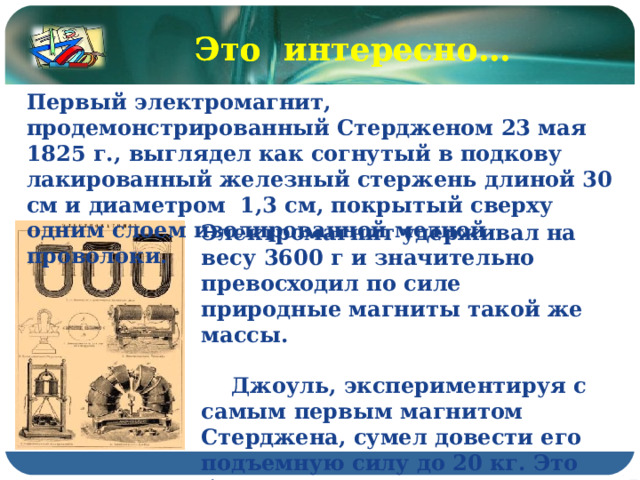 Это интересно… Это интересно… Первый электромагнит, продемонстрированный Стердженом 23 мая 1825 г., выглядел как согнутый в подкову лакированный железный стержень длиной 30 см и диаметром 1,3 см, покрытый сверху одним слоем изолированной медной проволоки. Электромагнит удерживал на весу 3600 г и значительно превосходил по силе природные магниты такой же массы.   Джоуль, экспериментируя с самым первым магнитом Стерджена, сумел довести его подъемную силу до 20 кг. Это было в том же 1825 г. 