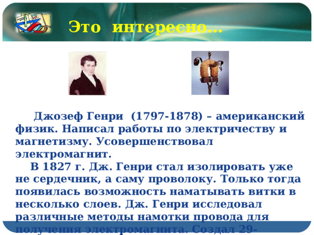 Это интересно…  Джозеф Генри (1797-1878) – американский физик. Написал работы по электричеству и магнетизму. Усовершенствовал электромагнит.  В 1827 г. Дж. Генри стал изолировать уже не сердечник, а саму проволоку. Только тогда появилась возможность наматывать витки в несколько слоев. Дж. Генри исследовал различные методы намотки провода для получения электромагнита. Создал 29-килограммовый магнит, удерживающий гигантский по тем временам вес – 936 кг. 