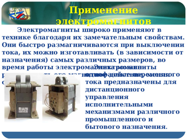 Применение электромагнитов  Электромагниты широко применяют в технике благодаря их замечательным свойствам. Они быстро размагничиваются при выключении тока, их можно изготавливать (в зависимости от назначения) самых различных размеров, во время работы электромагнита можно регулировать его магнитное действие, меняя силу тока в катушке.  Электромагниты однофазные переменного тока предназначены для дистанционного управления исполнительными механизмами различного промышленного и бытового назначения . 