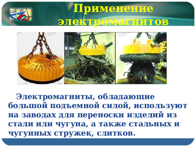 Применение электромагнитов  Электромагниты, обладающие большой подъемной силой, используют на заводах для переноски изделий из стали или чугуна, а также стальных и чугунных стружек, слитков. 