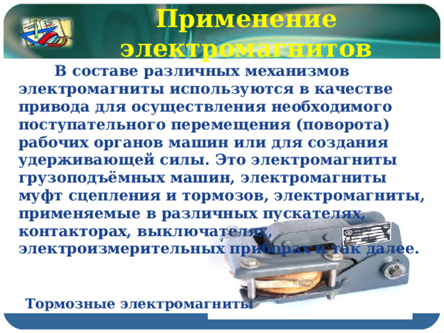 Применение электромагнитов  В составе различных механизмов электромагниты используются в качестве привода для осуществления необходимого поступательного перемещения (поворота) рабочих органов машин или для создания удерживающей силы. Это электромагниты грузоподъёмных машин, электромагниты муфт сцепления и тормозов, электромагниты, применяемые в различных пускателях, контакторах, выключателях, электроизмерительных приборах и так далее. Тормозные электромагниты 