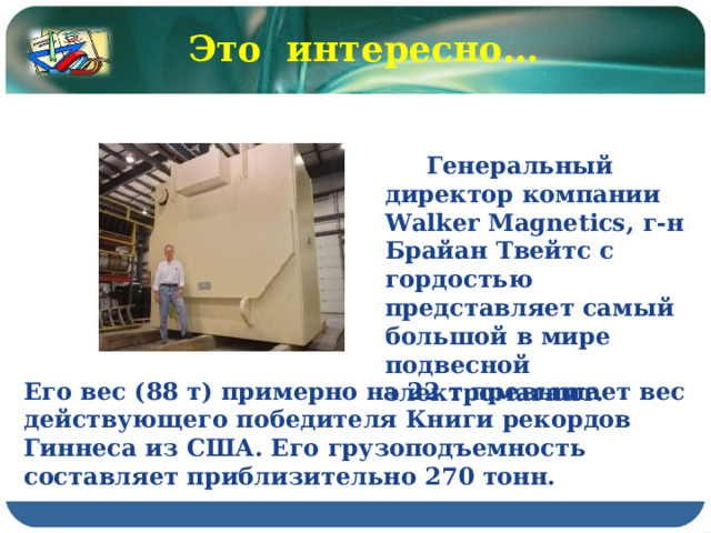Это интересно…  Генеральный директор компании Walker Magnetics, г-н Брайан Твейтс с гордостью представляет самый большой в мире подвесной электромагнит. Его вес (88 т) примерно на 22 т превышает вес действующего победителя Книги рекордов Гиннеса из США. Его грузоподъемность составляет приблизительно 270 тонн.  