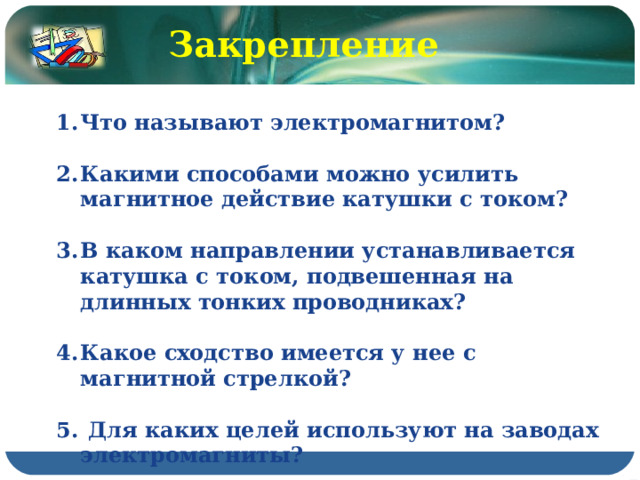 Закрепление Что называют электромагнитом?  Какими способами можно усилить магнитное действие катушки с током?  В каком направлении устанавливается катушка с током, подвешенная на длинных тонких проводниках?  Какое сходство имеется у нее с магнитной стрелкой?   Для каких целей используют на заводах электромагниты? 