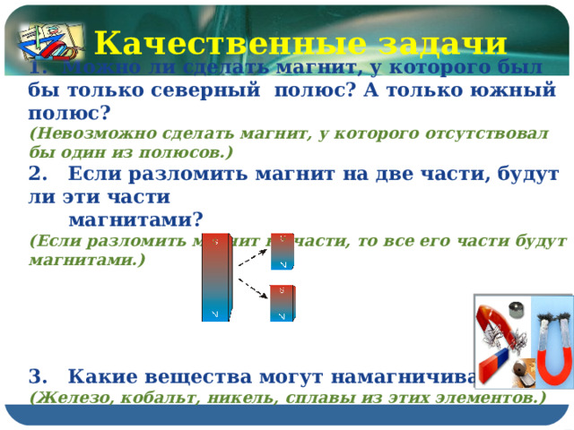 Качественные задачи  Можно ли сделать магнит, у которого был бы только северный полюс? А только южный полюс? (Невозможно сделать магнит, у которого отсутствовал бы один из полюсов.) 2. Если разломить магнит на две части, будут ли эти части  магнитами? (Если разломить магнит на части, то все его части будут магнитами.)      3. Какие вещества могут намагничиваться? (Железо, кобальт, никель, сплавы из этих элементов.) 